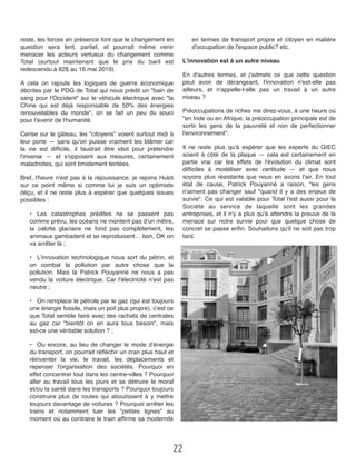 reste, les forces en présence font que le changement en
question sera lent, partiel, et pourrait même venir
menacer les acteurs vertueux du changement comme
Total (surtout maintenant que le prix du baril est
redescendu à 62$ au 16 mai 2019)
A cela on rajoute les logiques de guerre économique
décrites par le PDG de Total qui nous prédit un "bain de
sang pour l'Occident" sur le véhicule électrique avec "la
Chine qui est déjà responsable de 50% des énergies
renouvelables du monde", on se fait un peu du souci
pour l'avenir de l'humanité. 
Cerise sur le gâteau, les "citoyens" voient surtout midi à
leur porte — sans qu'on puisse vraiment les blâmer car
la vie est difﬁcile, il faudrait être idiot pour prétendre
l'inverse —  et s'opposent aux mesures, certainement
maladroites, qui sont timidement tentées. 
Bref, l'heure n'est pas à la réjouissance, je rejoins Hulot
sur ce point même si comme lui je suis un optimiste
déçu, et il ne reste plus à espérer que quelques issues
possibles : 
•# Les catastrophes prédites ne se passent pas
comme prévu, les océans ne montent pas d'un mètre,
la calotte glaciaire ne fond pas complètement, les
animaux gambadent et se reproduisent… bon, OK on
va arrêter là ;
•# L'innovation technologique nous sort du pétrin, et
on combat la pollution par autre chose que la
pollution. Mais là Patrick Pouyanné ne nous a pas
vendu la voiture électrique. Car l'électricité n'est pas
neutre ; 
•# On remplace le pétrole par le gaz (qui est toujours
une énergie fossile, mais un poil plus propre), c'est ce
que Total semble faire avec des rachats de centrales
au gaz car "bientôt on en aura tous besoin", mais
est-ce une véritable solution ? ; 
•# Ou encore, au lieu de changer le mode d'énergie
du transport, on pourrait réﬂéchir un cran plus haut et
réinventer la vie, le travail, les déplacements et
repenser l'organisation des sociétés. Pourquoi en
effet concentrer tout dans les centre-villes ? Pourquoi
aller au travail tous les jours et se détruire le moral
et/ou la santé dans les transports ? Pourquoi toujours
construire plus de routes qui aboutissent à y mettre
toujours davantage de voitures ? Pourquoi arrêter les
trains et notamment tuer les "petites lignes" au
moment où au contraire le train afﬁrme sa modernité
en termes de transport propre et citoyen en matière
d'occupation de l'espace public? etc. 
L'innovation est à un autre niveau 
En d'autres termes, et j'admets ce que cette question
peut avoir de dérangeant, l'innovation n'est-elle pas
ailleurs, et n'appelle-t-elle pas un travail à un autre
niveau ? 
Préoccupations de riches me direz-vous, à une heure où
"en Inde ou en Afrique, la préoccupation principale est de
sortir les gens de la pauvreté et non de perfectionner
l'environnement". 
Il ne reste plus qu'à espérer que les experts du GIEC
soient à côté de la plaque —  cela est certainement en
partie vrai car les effets de l'évolution du climat sont
difﬁciles à modéliser avec certitude —  et que nous
soyons plus résistants que nous en avons l'air. En tout
état de cause, Patrick Pouyanné a raison, "les gens
n'aiment pas changer sauf "quand il y a des enjeux de
survie". Ce qui est valable pour Total l'est aussi pour la
Société au service de laquelle sont les grandes
entreprises, et il n'y a plus qu'à attendre la preuve de la
menace sur notre survie pour que quelque chose de
concret se passe enﬁn. Souhaitons qu'il ne soit pas trop
tard.
22
 