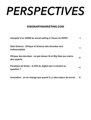 Autopsie d’un SPAM du social selling à l’heure du RGPD 3
Data Science - Ethique et Science des données sont
indissociables
6
Éthique des données - ne pas laisser IA et Big Data aux mains
des experts
10
Paradoxe de Solow - le ROI du digital est-il vraiment en
question ?
14
Innovation : on ne change que quand il y a des enjeux de survie 18
PERSPECTIVES
VISIONARYMARKETING.COM
 