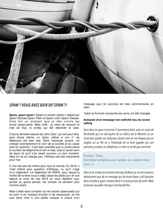 SPAM ? VOUS AVEZ BIEN DIT SPAM ?!
Spam, spam spam ! Disait un certain sketch ( réalisé par
Spam Michael Spam Palin et Spam John Spam Cleese).
Cela fait un moment que je râle contre les
social  casse-pieds. Mais voilà : je viens de recevoir le
mail de trop, le smiley qui fait déborder le vase. 
 
C’est la dernière relance de John Doe*, qui est peut-être,
sans doute même, un robot, même si son n° de
téléphone est bien réel. Dans l’exemple suivant, j’ai
changé volontairement le nom de la société et du casse
pied en question. Il est bien possible que si j’avais laissé
le numéro de téléphone et son e-mail, cela lui aurait servi
de leçon et qu’il s’en serait souvenu un bon moment.
Mais on ne se change pas, l’éthique est très importante
pour moi.
Il n’en est pas de même pour tout le monde. En 2019, il
n’est même plus question d’éthique, vu qu’il s’agit
d’un règlement. Le règlement dit RGPD, pour lequel la
moitié de la terre vous a déjà cassé les pieds jour et nuit
depuis le mois de mai 2018 en vous répétant que,
jamais au grand jamais, les choses ne seraient plus
comme avant.
Mais c’était sans compter sur les social casse-pieds qui
ne sont ni en manque d’outils ni de ressources. Je me
suis donc livré à une petite analyse à chaud d’un
message que j’ai ponctué de mes commentaires en
italic.
*selon la formule consacrée les noms ont été changés
Autopsie d’un message non sollicité issu du social
selling
Voici donc le spam incriminé.Il commence bien,avec un accès de
familiarité qui ne sied guère de ce côté-ci de la Manche où on
aime bien garder ses distances.Autant cela ne me choque pas en
anglais car au RU on a l’habitude de se faire appeler par son
prénom y compris au téléphone,ici cela ne se fait pas vraiment.
Bonjour Yann,
Dernière tentative pour rentrer en contact avec
vous :-) 
Alors là le smiley est vraiment de trop d’ailleurs je ne me souviens
absolument pas de ce message qui de toute façon a dû basculer
dans la boîte à spam,endroit dont il n’aurait jamais dû sortir.Mais
la bonne nouvelle c’est que c’est bientôt fini.
4
 