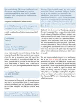 Êtes-vous intéressé d’échanger rapidement pour
discuter de vos challenges et vous montrer
comment notre logiciel, basé sur les données,
peut vous aider à surpasser vos performances
marketing ?
une question ouverte par e-mail, encore une erreur
Je serai très heureux de savoir si nous pouvons
vous apportez une réelle valeur ajoutée.
erreur de temps (conditionnel) et je suis heureux de savoir qu’il
sera heureux
Cordialement, 
John Doe
— 
John Doe 
Business Development Manager
Annoying Company GMBH
même si j’ai masqué le nom de l’entreprise, il s’agit d’une
entreprise allemande. Oui ! Vous avez bien lu une entreprise
d’outre-Rhin, pays où la conscience relative à la propriété des
données personnelles est particulièrement élevée pour des
raisons historiques que l’on comprend très bien. Mais voilà que
soit sa filiale française est beaucoup moins à cheval sur les
principes, soit que la posture germanique n’est en fait qu’une
posture.
Some place in France 
+33 6 XX XX XX XX 
annoying.ai  
Vous remarquerez que l’extension de nom de domaine de notre
casse-pieds est .ai car notre homme est très à la mode.En outre,il
utilise son propre viatique pour nous casser les pieds. Problème,
ce qu’il appelle intelligence artificielle n’est que de la bêtise
naturelle.
Nous avons collecté vos informations depuis
LinkedIn et les avons utilisé sur la base d’intérêt
légitime. Etant donnée la valeur que nous avons
apporté à d’autres entreprises similaires dans le
passé, je suis convaincu que notre offre est
bénéficiaire pour vous car vous représentez
notre profil client type. Si vous pensez que notre
logiciel ne vous apportes pas de valeur et que
vous ne voulez plus recevoir d’emails de ma
part, tenez moi informé et je vous retirerai de la
base de donnée.
Oublions la faute de grammaire sur l’accord du participe passé.
Au moins les choses sont claires, mes données ont été volées de
LinkedIn (« scraping »). Conclusion de l’affaire, je sais que je peux
retirer ce casse-pieds de mon réseau. Là où ça devient plus drôle,
c’est qu’on me précise qu’il s’agit d’une « base d’intérêt légitime ».
Expression  bizarre et en outre je l’aurais mise au pluriel. Mais
bon, ce sont des Allemands, soyons bons princes. Et par ailleurs,
comme tout le monde le sait,le RGPD se préoccupe beaucoup de
l’« intérêt légitime »(probablement une mauvaise traduction) des
clients finals.  Quand je vous dis que le respect de ce règlement
est pour le moins folklorique, je ne mens pas, en voici la preuve
en exemple.
Suit  une flopée de mails plus énervants les uns que les autres
que je vous laisse en pâture afin de vous amuser. Vous
remarquerez que le robot, à la différence des hommes, ne se
lasse jamais d’envoyer et de renvoyer et de casser et de recasser
les pieds.Avant d’utiliser ce type de solution, je vous conseille de
réfléchir trois fois au moment de cliquer. En tout cas, cette
solution de marketing automation ne s’est pas vendue d’elle-
même,même sur un« profil type à intérêt légitime ».Il s’agit d’un
vulgaire canon à spam qu’il convient immédiatement de mettre
hors d’usage car, RGPD ou non, il n’est de toute façon d’aucune
efficacité commerciale. 
5
 
