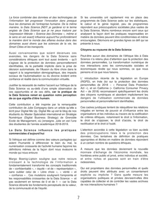 La force combinée des données et des technologies de
l’information fait progresser l’innovation dans presque
tous les domaines de l’entreprise humaine. De la même
manière, la Data Science [NDT: je garderai ici le terme
anglais de Data Science que je ne peux traduire par
l’expression littérale « Science des Données », même si
le sens en est exact] inﬂuence aujourd’hui profondément
la manière dont le monde des affaires évolue dans des
domaines aussi divers que les sciences de la vie, les
Smart Cities et les transports. 
Aussi convaincantes que soient devenues ces
avancées,  les dangers de la Data Science sans
considérations éthiques sont tout aussi évidents  – qu’il
s’agisse de la protection de données personnellement
identiﬁables, de la partialité implicite dans la prise de
décision automatisée, de l’illusion du libre choix dans le
rapport à la segmentation démographique, des impacts
sociaux de l’automatisation ou du divorce évident entre
conﬁance et réalité dans la communication virtuelle. 
Justiﬁer la nécessité de mettre l’accent sur l’éthique de la
Data Science va au-delà d’une simple observation de
ces opportunités et de ces déﬁs, car la pratique de
la Data Science remet en question notre perception
de ce que signiﬁe d’être humain.
Cette contribution a été inspirée par la remarquable
contribution de Julie Compagny dans un article qu’elle a
écrit pour Digital Me Up. Digital Me up est le blog de nos
étudiants du Master Spécialisé international en Stratégie
Numérique  (Digital Business Strategy) de Grenoble
Ecole de Management, où j’enseigne. Julie en est l’une
des étudiantes de l’année académique 2018-2019.
La Data Science inﬂuence les pratiques
commerciales d’aujourd’hui
Si l'éthique est déﬁnie comme des valeurs partagées qui
aident l'humanité à différencier le bien du mal, la
numérisation croissante de l'activité humaine façonne les
déﬁnitions mêmes de la façon dont nous évaluons le
monde qui nous entoure
Margo Boenig-Liptsin souligne que notre recours
croissant à la technologie de l’information a
fondamentalement transformé les concepts traditionnels
de « conﬁdentialité », « équité » et de « représentation »,
sans oublier celui de  «  Libre choix  », «  vérité  » et
« conﬁance » . Ces mutations soulignent l’empreinte et
les responsabilités croissantes de la Data Science — et
pas seulement en termes de 0 et de 1 — car la Data
Science ébranle les fondements perceptuels de la valeur,
de la communauté et de l’équité.
Si les universités ont rapidement mis en place des
programmes de Data Science axés sur les statistiques,
le calcul et le génie logiciel, peu de programmes
répondent aux préoccupations sociétales plus vastes de
la Data Science. Moins nombreux encore sont ceux qui
analysent  la façon dont les pratiques responsables en
matière de données peuvent être conditionnées et même
encouragées. Décrivons en grandes lignes ce déﬁ qui se
présente à nous.
Citoyens au royaume de la Data Science
Peut-être aucun des domaines de l’éthique liés à Data
Science n’a retenu plus d’attention que la protection des
données personnelles.  La transformation numérique de
nos interactions avec les communautés sociales et
économiques révèle qui nous sommes, ce que nous
pensons et ce que nous faisons.
L’  introduction récente de la législation en Europe
(RGPD), en Inde (loi sur la protection des données
personnelles de 2018 – «  Personal Data Protection
Act  »), et en Californie («  California Consumer Privacy
Act  » de 2018) reconnaissent spéciﬁquement les droits
des citoyens numériques et abordent implicitement les
dangers de l’utilisation commerciale de données
personnelles et personnellement identiﬁables.
Ces cadres juridiques tentent de rééquilibrer les relations
inégales en termes de pouvoir et d’inﬂuence entre les
organisations et les individus au travers de la codiﬁcation
de critères éthiques, notamment le droit à l’information,
le droit de s’opposer, le droit d’accès, le droit de
rectiﬁcation et le droit à l’oubli.
L’attention accordée à cette législation va bien au-delà
des préoccupations liées à la protection des
données.  Ces tentatives de déﬁnition de pratiques
appropriées et illicites en matière de données répondent
à un certain nombre de questions éthiques.
À mesure que les données deviennent la nouvelle
monnaie d’échange de l’économie mondiale, les
frontières entre public et privé, entre individus et société,
et entre riches et pauvres sont en train d’être
redessinées.
Qui est propriétaire des données personnelles et quels
droits peuvent être attribués avec un consentement
explicite ou implicite ?  Dans quelle mesure les
organisations publiques et privées devraient-elles être
capables de collecter et de contrôler les vastes archives
de nos interactions humaines ?
7
 