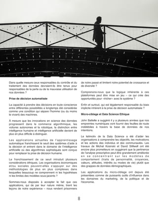 Dans quelle mesure ceux responsables du contrôle et du
traitement des données devraient-ils être tenus pour
responsables de la perte ou de la mauvaise utilisation de
nos données ?
Prise de décision automatisée
La capacité à prendre des décisions en toute conscience
entre différentes possibilités a longtemps été considérée
comme une condition qui sépare l’homme (ou du moins
le vivant) des machines.
À mesure que les innovations en science des données
progressent dans le commerce algorithmique, les
voitures autonomes et la robotique, la distinction entre
intelligence humaine et intelligence artiﬁcielle devient de
plus en plus difﬁcile à distinguer.
Les applications actuelles de l’apprentissage
automatique franchissent le seuil des systèmes d’aide à
la décision et entrent dans le domaine de l’intelligence
artiﬁcielle où des algorithmes sophistiqués sont conçus
pour remplacer la prise de décision humaine.
Le franchissement de ce seuil introduit plusieurs
considérations éthiques. Les organisations économiques
et/ou sociales peuvent-elles s’appuyer sur des
méthodologies de plus en plus complexes dans
lesquelles beaucoup ne comprennent ni les hypothèses
ni les limites des modèles sous-jacents ?
Sommes-nous disposés à accepter le fait que ces
applications, qui de par leur nature même, tirent les
leçons de notre expérience – nous rendent prisonniers
de notre passé et limitent notre potentiel de croissance et
de diversité ?
Comprenons-nous que la logique inhérente à ces
plateformes peut être mise en jeu – ce qui crée des
opportunités pour «tricher» avec le système ?
Enﬁn et surtout, qui est légalement responsable du biais
implicite inhérent à la prise de décision automatisée ?
Micro-ciblage et Data Science Ethique
John Battelle a suggéré il y a plusieurs années que nos
empreintes numériques vont fournir des feuilles de route
indélébiles à travers la base de données de nos
intentions.
Le leitmotiv de la Data Science a été d’aider les
organisations à comprendre les objectifs, les motivations
et les actions des individus et des communautés.  Les
travaux de Michal Kosinski et David Stillwell ont été
encore plus prometteurs en suggérant que la pertinence
de l’analyse prescriptive peut être grandement améliorée
e n s e c o n c e n t r a n t s u r l e s m o d è l e s d e
comportement  (traits de personnalité, croyances,
valeurs, attitudes, intérêts ou modes de vie) plutôt que
des grappes de données démographiques.
Les applications du micro-ciblage ont depuis été
présentées comme de puissants outils d’inﬂuence dans
les domaines du marketing, de la politique et de
l’économie.
8
 