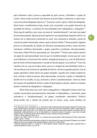 10
pelo isolamento, retira à pessoa a capacidade de ação comum, a liberdade e o poder do
coletivo. Deste modo envolvido num discurso de positividade e rendimento o sujeito auto-
exerce uma autossubjugação repressiva.26
A pessoa é, assim, sujeito e objeto da subjugação.
Desta forma o neoliberalismo nega, muitas vezes recorrendo a um quadro discursivo de
igualdade de direitos, a existência de uma polaridade entre subjugadores e subjugados.27
Neste jogo de espelhos e, por vezes, em nome da “autodeterminação”, mas mais num papel
de autorrepresentação, algumas pessoas esgrimem a sua singularidade enquanto coletivo, na
tentativa de se objetivarem socialmente no outro, mas exprimem-se adotando o ponto de
vista de um poder normalizado, contra o qual se deviam rebelar.28
Nesta perspetiva algumas
pessoas no desempenho de funções de liderança nomeadamente política tomam decisões
meramente simbólicas direcionadas a grupos específicos socialmente sub-representados,
como diria o Pedro Oliveira, direcionadas aos “sem poder”.29
Nestes casos estamos perante
um papel de autorrepresentação mais do que de autodeterminação, mesmo que por vezes
essas lideranças se inscrevam num coletivo, alargado de pessoas (e.g. caso da deficiência),
para de forma artificial legitimarem a tomada de decisão quantas vezes politica.30
Com esta
manobra, tão em voga nos tempos atuais, passa-se a imagem de uma identidade coletiva e
sob um discurso de exercício de igualdade de direitos, ativam-se agendas pessoais e/ou de
grupos específicos, dentro desses tais grupos alargados. Agendas nem sempre compatíveis
com o direito a todas as pessoas, ditas representadas, exercerem o poder e a liberdade de
decidir em livre escolha, ou seja, exercerem o direito à autodeterminação. Assim na ilusão
da conquista de igualdade de direitos e poder de participação e decisão, estamos novamente
perante o binómio de subjugadores e subjugados.
Deste forma tanto uns como outros (subjugadores e subjugados) tomam como suas
medidas tecnocráticas pressupostamente destinadas à independência e autonomia, quiçá
referindo-se a “autodeterminação”, de grupos considerados minoritários. Políticas
desenvolvidas sob a retórica da inclusão que se tornou, assim, numa metáfora do
26 Han, Byung-Chul (2015). Psicopolítica, op. cit., inscrevemos a ideia da disseminação social de poder presente em Foucault, numa
lógica de eficácia política e que reage em consonância tanto em níveis macro como micro e transforma o sujeito no próprio agente de
autodominação. Ligado a esta ideia e como defende Han a pessoa culpabiliza-se pelo possível fracasso (e acrescento pela sua
singularidade), responsabilizando-se em vez de responsabilizar os mecanismos sociais de repressão, ou seja, deixa de querer
conseguir resistir, às vezes pela própria ilusão de detenção de poder e tomada de decisão em liberdade.
27 Eribon, D. (2019). Regresso a Reims, op. cit.
28 Camus, A. M. (1985). Le Mythe De Sisyphe, op. cit, estamos mais uma vez perante o dilema colocado por Camus, anteriormente
aludido ( “suicídio” - “revolta”).
29 Como já antes referenciamos esta expressão foi retirada de um texto publicado num grupo de Facebook (O Soberano, eu) e também
utilizada numa troca de mensagens sobre autodeterminação que mantive com o Pedro Oliveira.
30 Beckwith, Ruthie-Marie, Mark G. F. & James W. C. (2016). Beyond Tokenism: People with Complex needs, Leadership Roles: A
review of the literature. Inclusion, 4, pp. 137–55.
 