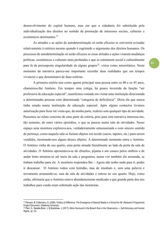 11
desenvolvimento do capital humano, mas em que a cidadania foi substituída pela
individualização dos direitos no sentido da promoção de interesses sociais, culturais e
económicos dominantes.31
As atitudes e as ações de autodeterminação só serão eficazes se estiverem avisadas
relativamente à retórica mesmo quando é esgrimido o argumento dos direitos humanos. Os
processos de autodeterminação só serão eficazes se essas atitudes e ações visarem mudanças
políticas, económicas e culturais mais profundas e que se estruturem social e culturalmente
para lá da pressuposta singularidade de alguns grupos32
, vistos como minoritários. Neste
momento da narrativa parece-me importante recordar duas realidades que em tempos
vivenciei e que denominarei de duas estórias.
A primeira estória tem como agente principal uma pessoa entre os 40 e os 45 anos,
chamemos-lhe António. Em tempos uma colega, há pouco investida da função “ser
professora de educação especial”, manifestou vontade em visitar uma instituição direcionada
a determinadas pessoas com determinada “categoria de deficiência”. Dizia ela que nunca
tinha estado numa instituição de educação especial. Após alguns contactos tivemos
autorização para fazer tal visita que, da minha parte, realizei sem qualquer tipo de novidade.
Passemos ao relato concreto de uma parte da estória, pois para esta narrativa interessa-me,
tão somente, de entre vários episódios, o que se passou numa sala de atividades. Nesse
espaço uma monitora explicava-nos, verdadeiramente entusiasmada e com sincero sentido
de pertença, como naquela sala se faziam objetos em tecido (sacos, tapetes, etc.) para serem
vendidos, mostrando-nos alguns desses objetos. A determinado momento entra o António.
O António vinha do seu quarto, uma porta situada literalmente ao lado da porta da sala de
atividades. O António apresentava-se de chinelos, pijama e um casaco pelos ombros e de
andar lento arrastou-se até meio da sala e perguntou, numa voz também ela arrastada, se
tinham trabalho para ele. A monitora respondeu-lhe: - Agora não tenho nada para ti, podes
ir descansar. O António rodou com lentidão, mas de imediato e, sem uma palavra e
novamente arrastando-se, saiu da sala de atividades e entrou no seu quarto. Hoje, como
então, afirmaria que o António estava abundantemente medicado e que grande parte dos tais
trabalhos para venda eram sobretudo ação das monitoras.
31 Persson, B. & Berhanu, G. (2005). Politics of Difference: The Emergence of Special Needs in a School for All. (Research Programme)
Project Document. Göteborg University.
32 Pteri, G.; Beadle-Brwn, J. & Bradshaw, J. (2017). More Honoured in the Breach than in the Observance — Self-Advocacy and Human
Rights, op. Cit.
 