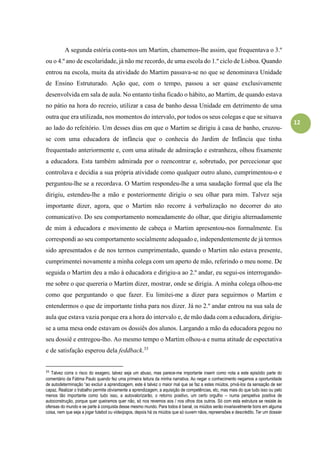 12
A segunda estória conta-nos um Martim, chamemos-lhe assim, que frequentava o 3.º
ou o 4.º ano de escolaridade, já não me recordo, de uma escola do 1.º ciclo de Lisboa. Quando
entrou na escola, muita da atividade do Martim passava-se no que se denominava Unidade
de Ensino Estruturado. Ação que, com o tempo, passou a ser quase exclusivamente
desenvolvida em sala de aula. No entanto tinha ficado o hábito, ao Martim, de quando estava
no pátio na hora do recreio, utilizar a casa de banho dessa Unidade em detrimento de uma
outra que era utilizada, nos momentos do intervalo, por todos os seus colegas e que se situava
ao lado do refeitório. Um desses dias em que o Martim se dirigiu à casa de banho, cruzou-
se com uma educadora de infância que o conhecia do Jardim de Infância que tinha
frequentado anteriormente e, com uma atitude de admiração e estranheza, olhou fixamente
a educadora. Esta também admirada por o reencontrar e, sobretudo, por percecionar que
controlava e decidia a sua própria atividade como qualquer outro aluno, cumprimentou-o e
perguntou-lhe se a recordava. O Martim respondeu-lhe a uma saudação formal que ela lhe
dirigiu, estendeu-lhe a mão e posteriormente dirigiu o seu olhar para mim. Talvez seja
importante dizer, agora, que o Martim não recorre à verbalização no decorrer do ato
comunicativo. Do seu comportamento nomeadamente do olhar, que dirigiu alternadamente
de mim à educadora e movimento de cabeça o Martim apresentou-nos formalmente. Eu
correspondi ao seu comportamento socialmente adequado e, independentemente de já termos
sido apresentados e de nos termos cumprimentado, quando o Martim não estava presente,
cumprimentei novamente a minha colega com um aperto de mão, referindo o meu nome. De
seguida o Martim deu a mão à educadora e dirigiu-a ao 2.º andar, eu segui-os interrogando-
me sobre o que quereria o Martim dizer, mostrar, onde se dirigia. A minha colega olhou-me
como que perguntando o que fazer. Eu limitei-me a dizer para seguirmos o Martim e
entendermos o que de importante tinha para nos dizer. Já no 2.º andar entrou na sua sala de
aula que estava vazia porque era a hora do intervalo e, de mão dada com a educadora, dirigiu-
se a uma mesa onde estavam os dossiês dos alunos. Largando a mão da educadora pegou no
seu dossiê e entregou-lho. Ao mesmo tempo o Martim olhou-a e numa atitude de espectativa
e de satisfação esperou dela feddback.33
33
Talvez corra o risco do exagero, talvez seja um abuso, mas parece-me importante inserir como nota a este episódio parte do
comentário da Fátima Paulo quando fez uma primeira leitura da minha narrativa. Ao negar o conhecimento negamos a oportunidade
de autodeterminação “ao excluir a aprendizagem, este é talvez o maior mal que se faz a estes miúdos, privá-los da sensação de ser
capaz. Realizar o trabalho permite obviamente a aprendizagem, a aquisição de competências, etc, mas mais do que tudo isso ou pelo
menos tão importante como tudo isso, a autovalorizarão, o retorno positivo, um certo orgulho – numa perspetiva positiva de
autoconstrução, porque quer queiramos quer não, só nos revemos aos / nos olhos dos outros. Só com esta estrutura se resiste às
ofensas do mundo e se parte à conquista desse mesmo mundo. Para todos é banal, os miúdos serão invariavelmente bons em alguma
coisa, nem que seja a jogar futebol ou videojogos, depois há os miúdos que só ouvem nãos, repreensões e descrédito. Ter um dossier
 