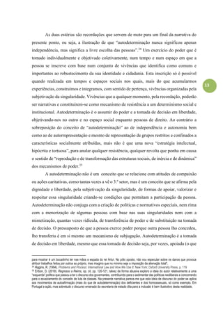 13
As duas estórias são recordações que servem de mote para um final da narrativa do
presente ponto, ou seja, a ilustração de que “autodeterminação nunca significou apenas
independência, mas significa a livre escolha das pessoas”.34
Um exercício do poder que é
tomado individualmente e objetivado coletivamente, num tempo e num espaço em que a
pessoa se inscreve com base num conjunto de vivências que identifica como comuns e
importantes ao robustecimento da sua identidade e cidadania. Esta inscrição só é possível
quando realizada em tempos e espaços sociais nos quais, mais do que acumularmos
experiências, construímos e integramos, com sentido de pertença, vivências organizadas pela
subjetivação da singularidade. Vivências que a qualquer momento, pela recordação, poderão
ser narrativas e constituírem-se como mecanismo de resistência a um determinismo social e
institucional. Autodeterminação é o assumir do poder e a tomada de decisão em liberdade,
objetivando-nos no outro e no espaço social enquanto pessoas de direito. Ao contrário a
sobreposição do conceito de “autodeterminação” ao de independência e autonomia bem
como ao de autorrepresentação e mesmo de representação de grupos restritos e confinados a
características socialmente atribuídas, mais não é que uma nova “estratégia intelectual,
hipócrita e tortuosa”, para anular qualquer resistência, qualquer revolta que ponha em causa
o sentido de “reprodução e de transformação das estruturas sociais, de inércia e de dinâmica”
dos mecanismos de poder.35
A autodeterminação não é um conceito que se relacione com atitudes de compaixão
ou ações caritativas, como tantas vezes a vê o 3.º setor, mas é um conceito que se afirma pela
dignidade e liberdade, pela subjetivação da singularidade, de formas de apoiar, valorizar e
respeitar essa singularidade criando-se condições que permitam a participação da pessoa.
Autodeterminação não conjuga com a criação de políticas e normativos especiais, nem rima
com a menorização de algumas pessoas com base nas suas singularidades nem com a
mimetização, quantas vezes ridícula, de transferência de poder e de substituição na tomada
de decisão. O pressuposto de que a pessoa exerce poder porque outra pessoa lho concedeu,
lho transferiu é em si mesmo um mecanismo de subjugação. Autodeterminação é a tomada
de decisão em liberdade, mesmo que essa tomada de decisão seja, por vezes, apoiada (o que
para mostrar é um bocadinho ter nas mãos a espada do rei Artur. No pólo oposto, não vou especular sobre os danos que provoca
atribuir trabalhos feitos por outros ao próprio, mas imagino que no mínimo seja a imposição da alienação total”.
34 Higgins, R. (1994). Problems and Process: International Law and How We Use It. New York: Oxford University Press, p. 119
35 Eribon, D. (2019). Regresso a Reims, op. cit. pp. 120-121, talvez de forma abusiva exploro a ideia do autor relativamente a uma
“esquerda” política que passou a ter o discurso dos governantes, contribuindo para o sedimentar das políticas neoliberais e concorrendo
para o esvaziamento do conceito de luta de classes. Na presente narrativa parece-me que esta ideia de discurso do poder se aplica
aos movimentos de autoafirmação (mais do que de autodeterminação) dos deficientes e dos homossexuais, só como exemplo. Em
Portugal a ação, mas sobretudo o discurso emanado da secretaria de estado dita para a inclusão é bem ilustrativo desta realidade.
 