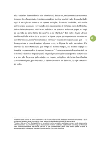 14
não é sinónimo de menorização e/ou substituição). Todos nós, em determinados momentos,
tomamos decisões apoiadas. Autodeterminação ao implicar a subjetivação da singularidade,
apela à inscrição em tempos e em espaços múltiplos, livremente escolhidos, individual e
coletivamente assumidos e vivenciados com e num sentido de pertença. James Baldwin fala
destas dinâmicas quando refere a sua resistência em pertencer a diversos grupos, ao longo
da sua vida, até como forma de preservar a sua liberdade.36
Em parte o Pedro Oliveira
também sublinha o facto de se pertencer a alguns grupos, pressupostamente em nome da
autodeterminação, numa “mentalidade do oprimido” baseada em singularidades que se
homogeneízam e mimetizando-se, algumas vezes, as lógicas do poder excludente. Um
exercício de autodeterminação que obriga aos mesmos tempos, aos mesmos espaços de
inscrição e representação e às mesmas linguagens.37
Contrariamente autodeterminação é, em
si mesma, o exercício do poder que na subjetivação das singularidades permite a objetivação
e a inscrição da pessoa, pela relação, em espaços múltiplos e vivências diversificadas.
Autodeterminação é, pela resistência, a tomada de decisão em liberdade, ou seja, é a tomada
do poder.
36 Referimo-nos às palavras de James Baldwin em “Eu não sou o teu negro” quando refere o seu desinteresse em pertencer a alguns
grupos como os pantera negra, congregações cristãs, associação nacional para o progresso de pessoas de cor,…
37 Acolho a ideia que o Pedro Oliveira sublinhou em comentários inscritos numa leitura que fez a uma primeira versão desta narrativa,
referenciando textos seus presentes num grupo de discussão do Facebook (o soberano, eu). No entanto esta ideia já foi referenciada
nesta narrativa anteriormente, realçando-se que mais do que autodeterminação, nestes casos estamos perante situações de
autorrepresentação, quantas vezes assente em agendas pessoais e/ou grupais especificas.
 