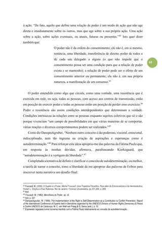 16
à ação. “De fato, aquilo que define uma relação de poder é um modo de ação que não age
direta e imediatamente sobre os outros, mas que age sobre a sua própria ação. Uma ação
sobre a ação, sobre ações eventuais, ou atuais, futuras ou presentes.”42
Isto quer dizer
também que:
O poder não é da ordem do consentimento; ele não é, em si mesmo,
renúncia, uma liberdade, transferência de direito, poder de todos e
de cada um delegado a alguns (o que não impede que o
consentimento possa ser uma condição para que a relação de poder
exista e se mantenha); a relação de poder pode ser o efeito de um
consentimento anterior ou permanente; ela não é, em sua própria
natureza, a manifestação de um consenso.43
O poder entendido como algo que circula, como uma vontade, uma resistência que é
exercida em rede, ou seja, todas as pessoas, com acesso aos centros de transmissão, estão
em posição de exercer poder e todas as pessoas estão em posição de perder esse exercício.44
Poder e resistência são assim condições interdependentes que determinam a verdade.
Condições intrínsecas às relações entre as pessoas enquanto sujeitos coletivos que só o são
porque vivenciam “um campo de possibilidades em que várias maneiras de se comportar,
várias reações e diversos comportamentos podem ser realizados.”45
Como diz Danspeckgruber, “Nenhum outro conceito é tão poderoso, visceral, emocional,
indisciplinado, nem tão íngreme na criação de aspirações e esperanças como é
autodeterminação.”46
Para reforçar esta ideia aproprio-me das palavras da Fátima Paulo que,
em resposta às minhas dúvidas, afirmava, parafraseando Kierkegaard, que
“autodeterminação é a vertigem da liberdade”.47
Completada a tentativa de definir e clarificar o conceito de autodeterminação, ou melhor,
a tarefa de narrar o conceito, tomo a liberdade de me apropriar das palavras de Eribon para
inscrever nesta narrativa um desafio final:
42 Foucault. M. (2009). O Sujeito e o Poder, Michel Foucault. Uma Trajetória Filosófica. Para além do Estruturalismo e da Hermenêutica,
Hubert L. Dreyfus e Paul Rabinow. Rio de Janeiro: Forense Universitária, pp 231-249, p. 243
43 Ibid.
44
Foucault. M. (1982). Microfísica do Poder, op. cit.
45 Ibid, p. 221
46 Danspeckgruber, W. (1999). The Implementation of the Right to Self-Determination as a Contribution to Conflict Prevention, Report
of the International Conference of Experts held in Barcelona organized by the UNESCO Division of Human Rights Democracy & Peace
e Centre UNESCO de Catalunya, M. C. van Walt van Praag & O. Seroo (eds.), p. 10
47 Expressão registada numa conversa mantida com a Fátima Paulo relativamente ao conceito de autodeterminação.
 