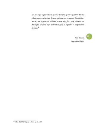 17
Eis-nos aqui regressados à questão de saber quem é que tem direito
à fala, quem participa e de que maneira nos processos de decisão,
isto é, não apenas na elaboração das soluções, mas também na
definição coletiva dos problemas que é legitimo e importante
abordar.48
Bem-hajam
por me ouvirem
48 Eribon, D. (2019). Regresso a Reims, op. cit., p. 146
 