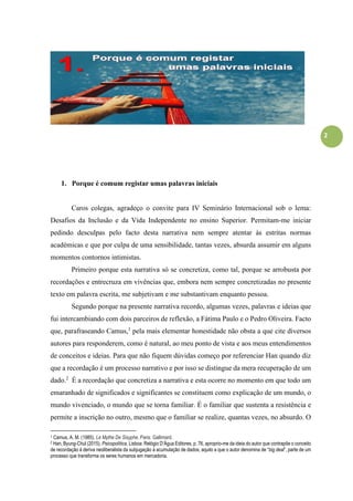 2
1. Porque é comum registar umas palavras iniciais
Caros colegas, agradeço o convite para IV Seminário Internacional sob o lema:
Desafios da Inclusão e da Vida Independente no ensino Superior. Permitam-me iniciar
pedindo desculpas pelo facto desta narrativa nem sempre atentar às estritas normas
académicas e que por culpa de uma sensibilidade, tantas vezes, absurda assumir em alguns
momentos contornos intimistas.
Primeiro porque esta narrativa só se concretiza, como tal, porque se arrobusta por
recordações e entrecruza em vivências que, embora nem sempre concretizadas no presente
texto em palavra escrita, me subjetivam e me substantivam enquanto pessoa.
Segundo porque na presente narrativa recordo, algumas vezes, palavras e ideias que
fui intercambiando com dois parceiros de reflexão, a Fátima Paulo e o Pedro Oliveira. Facto
que, parafraseando Camus,1
pela mais elementar honestidade não obsta a que cite diversos
autores para responderem, como é natural, ao meu ponto de vista e aos meus entendimentos
de conceitos e ideias. Para que não fiquem dúvidas começo por referenciar Han quando diz
que a recordação é um processo narrativo e por isso se distingue da mera recuperação de um
dado.2
É a recordação que concretiza a narrativa e esta ocorre no momento em que todo um
emaranhado de significados e significantes se constituem como explicação de um mundo, o
mundo vivenciado, o mundo que se torna familiar. É o familiar que sustenta a resistência e
permite a inscrição no outro, mesmo que o familiar se realize, quantas vezes, no absurdo. O
1 Camus, A. M. (1985). Le Mythe De Sisyphe. Paris: Gallimard.
2 Han, Byung-Chul (2015). Psicopolítica. Lisboa: Relógio D’Água Editores, p. 76, aproprio-me da ideia do autor que contrapõe o conceito
de recordação à deriva neoliberalista da subjugação à acumulação de dados, aquilo a que o autor denomina de “big deal”, parte de um
processo que transforma os seres humanos em mercadoria.
 