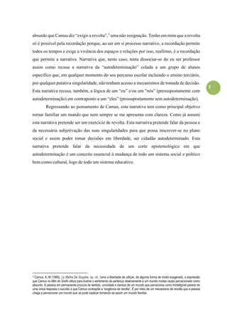 3
absurdo que Camus diz “exigir a revolta”,3
uma não resignação. Tenho em mim que a revolta
só é possível pela recordação porque, ao ser em si processo narrativo, a recordação permite
todos os tempos e exige a vivência dos espaços e relações por isso, reafirmo, é a recordação
que permite a narrativa. Narrativa que, neste caso, tenta dissociar-se do eu ser professor
assim como recusa a narrativa da “autodeterminação” colada a um grupo de alunos
específico que, em qualquer momento do seu percurso escolar incluindo o ensino terciário,
por qualquer putativa singularidade, não tenham acesso a mecanismos de tomada de decisão.
Esta narrativa recusa, também, a lógica de um “eu” e/ou um “nós” (pressupostamente com
autodeterminação) em contraponto a um “eles” (pressupostamente sem autodeterminação).
Regressando ao pensamento de Camus, esta narrativa tem como principal objetivo
tornar familiar um mundo que nem sempre se me apresenta com clareza. Como já assumi
esta narrativa pretende ser um exercício de revolta. Esta narrativa pretende falar da pessoa e
da necessária subjetivação das suas singularidades para que possa inscrever-se no plano
social e assim poder tomar decisões em liberdade, ser cidadão autodeterminado. Esta
narrativa pretende falar da necessidade de um corte epistemológico em que
autodeterminação é um conceito essencial à mudança de todo um sistema social e político
bem como cultural, logo de todo um sistema educativo.
3 Camus, A. M (1985). Le Mythe De Sisyphe, op. cit., tomo a liberdade de utilizar, de alguma forma de modo exagerado, a expressão
que Camus no Mito de Sísifo utiliza para ilustrar o sentimento de pertença relativamente a um mundo muitas vezes percecionado como
absurdo. A pessoa em permanente procura de sentido, unicidade e clareza de um mundo que perceciona como ininteligível parece ter
uma única resposta o suicídio a que Camus contrapõe a “exigência da revolta”. É por meio de um mecanismo de revolta que a pessoa
chega a percecionar um mundo que se pode explicar tornando-se assim um mundo familiar.
 
