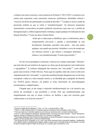 7
e relação com outros conceitos, como acontecia na Portaria n.º 201-C/2015, o normativo nos
remete para expressões como autonomia, interesses, preferências, identidade cultural e
“exercício do direito de participação na tomada de decisões”.13
Cumpre-se assim o poder da
prescrição também no que se refere à “autodeterminação”. Os discursos meramente
instrumentais e tecnocráticos do poder neoliberal concretizam, mais uma vez, o sentido de
homogeneização e, embora argumentando a mudança, negam qualquer reivindicação de uma
direção filosófica.14
Como me dizia a Fátima Paulo:
Achar que se educa para a obediência, para o conformismo, para o
comportamento pró-social e quando a personalidade já está
devidamente formatada, entreabrir uma janela – não uma janela
qualquer, mas aquela que permite vislumbrar o revés do mundo que
nos interessa mostrar e que reforça a mensagem dominante – e
chamar a isso autodeterminação. É muito poucochinho.15
Os tais novos paradigmas continuam a oferecer-nos sempre anunciadas “reformas”
que mais não são que tentativas de regresso ao status quo de pressupostos mais tradicionais
e segregadores.16
A continua subjugação das minorias, dos “sem poder”17
, como afirma
gostar mais de dizer o Pedro Oliveira. Neste jogo de espelhos onde não existe revolta nem
empoderamento dos “sem poder”, a expressão autodeterminação desguarnecesse-se de força
conceptual e reduz-se a mera intenção retórica e, na liberdade que o parágrafo do Decreto
Lei 54/2018 parece oferecer, ela própria se torna instrumento de autossubjugação
normalizadora e culpabilizadora.
Chegado aqui, já não chega à expressão autodeterminação ser a tal narrativa que
advém da recordação e que possibilita a revolta. Para que autodeterminação seja
empoderamento tem que se tornar vivência, ser familiar e para isso necessita gerar
conhecimento e ter força de conceito.18
13 Decreto-Lei 3/2008, Diário da República, 1.ª série — N.º 129 — 6 de julho de 2018, p. 2920
14 Fulcher, G. (1989). Disabling Policies? A Comparative Approach to Education Policy and Disability. London: Falmer.
15
Texto que é parte de um comentário registado numa conversa que mantivemos sobre o conceito de autodeterminação.
16 Ferri, B. A. (2016). Response to Intervention: Persisting Concerns, The Context of Inclusive Education – Theories, Ambivalences,
Operators, Concepts, B. Amerhein & K. Ziemaqu (Eds), (7-21). Dortmund: Verlag Ketller.
17 Denominação utilizada pelo Pedro Oliveira num texto publicado num grupo de discussão do Facebook (o soberano, eu) e mais tarde
repetida numa troca de ideias sobre o conceito de autodeterminação.
18 Han, Byung-Chul (2015). Psicopolítica, op. cit., como o autor afirma, discorrendo sobre o pensamento hegeliano, o neoliberalismo
com o dataismo substitui a causalidade pela correlação, substitui o porquê e assim os conteúdos tornam-se “aconceptuais”. Com base
na ideia de conceção do objeto em Hegel, Han afirma que “só o «conceito» gera o conhecimento. (p.78).
 