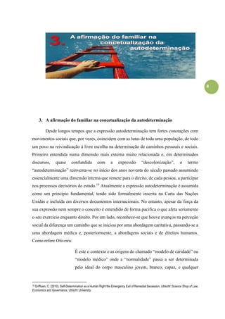 8
3. A afirmação do familiar na concetualização da autodeterminação
Desde longos tempos que a expressão autodeterminação tem fortes conotações com
movimentos sociais que, por vezes, coincidem com as lutas de toda uma população, de todo
um povo na reivindicação à livre escolha na determinação de caminhos pessoais e sociais.
Primeiro entendida numa dimensão mais externa muito relacionada e, em determinados
discursos, quase confundida com a expressão “descolonização”, o termo
“autodeterminação” reinventa-se no início dos anos noventa do século passado assumindo
essencialmente uma dimensão interna que remete para o direito, de cada pessoa, a participar
nos processos decisórios do estado.19
Atualmente a expressão autodeterminação é assumida
como um princípio fundamental, tendo sido formalmente inscrita na Carta das Nações
Unidas e incluída em diversos documentos internacionais. No entanto, apesar da força da
sua expressão nem sempre o conceito é entendido de forma pacifica o que afeta seriamente
o seu exercício enquanto direito. Por um lado, reconhece-se que houve avanços na perceção
social da diferença um caminho que se iniciou por uma abordagem caritativa, passando-se a
uma abordagem médica e, posteriormente, a abordagens sociais e de direitos humanos.
Como refere Oliveira:
É este o contexto e as origens do chamado “modelo de caridade” ou
“modelo médico” onde a “normalidade” passa a ser determinada
pelo ideal do corpo masculino jovem, branco, capaz, e qualquer
19 Griffioen, C. (2010). Self-Determination as a Human Right the Emergency Exit of Remedial Secession, Utrecht: Science Shop of Law,
Economics and Governance, Utrecht University.
 