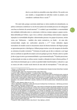 9
desvio a este ideal era entendido como algo inferior. De acordo com
este modelo, a incapacidade do indivíduo reside no próprio, sem
considerar o ambiente físico e social. 20
Por outro lado, porque coexistem ainda hoje os vários modelos de entendimento, na
prática continuam a estabelecer-se em diversos planos da sociedade processos de subjugação
com base no binómio de normal-anormal.21
A verdade é que normalidade e a-anormalidade
são realidades imbricadas entre si, contextuais e relativas a tempos espaços e grupos sociais.
Ideia defendida por Eribon, o que o leva a afirmar a desconfiança relativamente a algumas
injunções à a-normalidade dirigidas a determinadas pessoas e/ou grupos de pessoas, muitas
vezes, por “defensores – também eles muito normativos, no fundo – de uma não-
normatividade erigida em «subversão» prescrita (…)”.22
Como defendem alguns
teorizadores do modelo social os mecanismos atuais de direitos humanos são frágeis porque
se apresentam parciais e ideológicos e falham porque muitas vezes são incapazes de desafiar
as estruturas de poder existentes.23
Estruturas de poder que já não se reduzem a um lugar
nem se confinam ao aparelho de estado ou de um qualquer governo. Perante a deriva o poder
já não se joga só entre a governamentalidade e a governamentalização.24
O poder perceciona-
se disseminado em todas as esferas sociais visando a obtenção de maior eficácia política. É
uma forma de dominação que se centra na produtividade transformadora e educativa e que
se exerce em todo o tecido social através de uma rede de micropoderes.25
Uma ação que,
20 Oliveira, P. N. (2009). Movimento Vida independente. Rumo a uma Cidadania Activa: Soluções Concretas, Direitos Reais!, Sociedade
e Trabalho (39), pp. 57-70, p. 60
21 Foucault. M. (2002). Vigiar e Punir, Nascimento da Prisão. Lisboa: Editora Vozes.
Foucault. M. (1998). A História da Sexualidade I – A Vontade de Saber. Lisboa: Relógio de Água,
Acolho nesta narrativa o sentido, presente no pensamento do autor, de normal-anormal, dentro da norma-fora da norma, conjunto de
atributos concebidos partir de práticas sociais de controle, vigilância e do exame. Em Vigiar e punir e na História da sexualidade: a
vontade de saber, Foucault sublinha a relação entre estes dois mecanismos e as relações de poder que se traduz no surgimento de
uma nova forma de dominação, agora já não violento e repressivo mas apresentado e entendido, tanto por dominados como por
dominadores, como produtivo, transformador e educativo, exercido por uma rede de poderes sociais, nomeadamente pelo próprio
individuo.
22 Eribon, D. (2019). Regresso a Reims, op. cit., p. 64
23 Pteri, G.; Beadle-Brwn, J. & Bradshaw, J. (2017). More Honoured in the Breach than in the Observance — Self-Advocacy and Human
Rights. Canterbury: Tizard Centre, University of Kent
24 Foucault. M. (1982). Microfísica do Poder. Rio de Janeiro: Graal, parece-me interessante esta distinção estabelecida por Foucault
entre governamentalidade e governamentalização. A primeira como o exercício do poder de determinada população, mas eivada de
uma dimensão moral, associada ao governo de si e que, portanto, exercia o poder com respeito pelo privado e a segunda como governo
do outro sem que seja respeitada a sua singularidade e o seu processo de subjetivação, mas sobrevalorizando o processo de
objetivação e de representação de um “eu” idealizado, legitimado por um discurso de verdade absoluta. A governamentalização impõe-
se na vida das pessoas, confundindo-se com ela disciplinando-a e regulando-a nos mais pequenos pormenores políticos, sociais e
culturais, recorrendo a todos os subterfúgios administrativos (criando quase um mundo kafkiano) e com base numa racionalidade
económica que domina e controla o mais íntimo da pessoa enquanto entidade individual. O processo de governamentalização enquanto
poder da norma que Foucault descreve em Vigiar e Punir. A norma que na sua concretização não só se dirige à pessoa mas dirige a
pessoa e aponta e controla o próprio corpo.
25 Foucault, M. (1994). Le Sujet et le Pouvoir, Dits et Ecrits IV. Paris: Gallimard, p. 222-243.
 