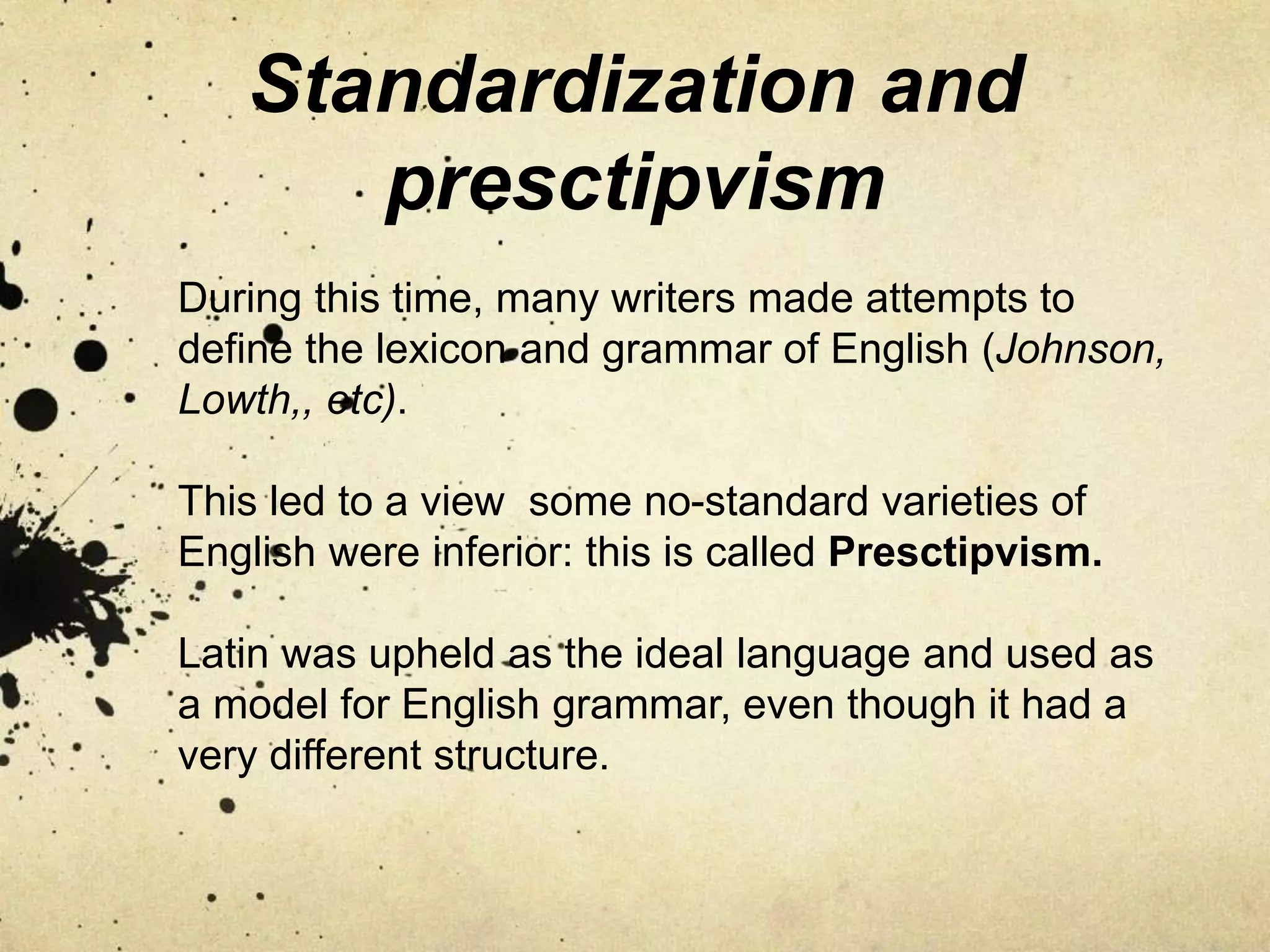 Standardization and
presctipvism
During this time, many writers made attempts to
define the lexicon and grammar of English (Johnson,
Lowth,, etc).
This led to a view some no-standard varieties of
English were inferior: this is called Presctipvism.
Latin was upheld as the ideal language and used as
a model for English grammar, even though it had a
very different structure.
 