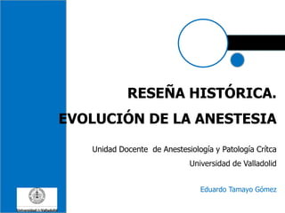 RESEÑA HISTÓRICA.
EVOLUCIÓN DE LA ANESTESIA
Unidad Docente de Anestesiología y Patología Crítca
Universidad de Valladolid
Eduardo Tamayo Gómez
 