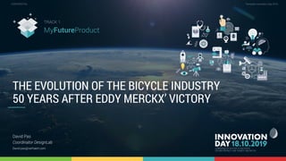 1.3 The evolution of the bicycle industry 50 years after Eddy Merckx’ victory 1
CONFIDENTIAL Template Innovation Day 2019CONFIDENTIAL
THE EVOLUTION OF THE BICYCLE INDUSTRY
50 YEARS AFTER EDDY MERCKX’ VICTORY
David Pas
Coordinator DesignLab
David.pas@verhaert.com
TRACK 1
MyFutureProduct
 