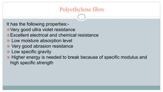 Polyethylene fibre
It has the following properties:-
Very good ultra violet resistance
Excellent electrical and chemical resistance
 Low moisture absorption level
 Very good abrasion resistance
 Low specific gravity
 Higher energy is needed to break because of specific modulus and
high specific strength
 