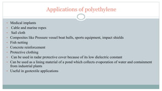 Applications of polyethylene
• Medical implants
• Cable and marine ropes
• Sail cloth
• Composites like Pressure vessel boat hulls, sports equipment, impact shields
• Fish netting
• Concrete reinforcement
• Protective clothing
• Can be used in radar protective cover because of its low dielectric constant
• Can be used as a lining material of a pond which collects evaporation of water and containment
from industrial plants
• Useful in geotextile applications
 