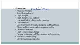 Carbon fibre• Properties:
• Physical strength
• Specific toughness
• Light weight
• High dimensional stability
• Low coefficient of thermal expansion
• Low abrasion
• Good vibration strength, damping and toughness
• Biological inertness and x-ray permeability
• Chemical inertness
• High corrosion resistance
• Fatigue resistance, self-lubrication, high damping
• Electrical conductivity
• Electromagnetic properties
 
