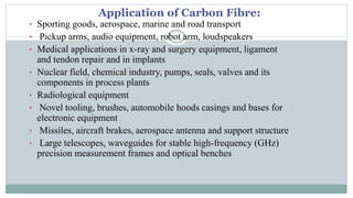 Application of Carbon Fibre:
• Sporting goods, aerospace, marine and road transport
• Pickup arms, audio equipment, robot arm, loudspeakers
• Medical applications in x-ray and surgery equipment, ligament
and tendon repair and in implants
• Nuclear field, chemical industry, pumps, seals, valves and its
components in process plants
• Radiological equipment
• Novel tooling, brushes, automobile hoods casings and bases for
electronic equipment
• Missiles, aircraft brakes, aerospace antenna and support structure
• Large telescopes, waveguides for stable high-frequency (GHz)
precision measurement frames and optical benches
 