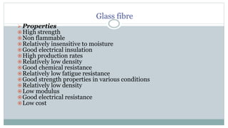 Glass fibre
 Properties
High strength
Non flammable
Relatively insensitive to moisture
Good electrical insulation
High production rates
Relatively low density
Good chemical resistance
Relatively low fatigue resistance
Good strength properties in various conditions
Relatively low density
Low modulus
Good electrical resistance
Low cost
 