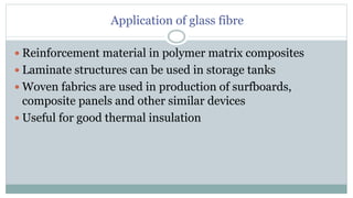 Application of glass fibre
 Reinforcement material in polymer matrix composites
 Laminate structures can be used in storage tanks
 Woven fabrics are used in production of surfboards,
composite panels and other similar devices
 Useful for good thermal insulation
 
