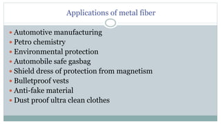 Applications of metal fiber
 Automotive manufacturing
 Petro chemistry
 Environmental protection
 Automobile safe gasbag
 Shield dress of protection from magnetism
 Bulletproof vests
 Anti-fake material
 Dust proof ultra clean clothes
 