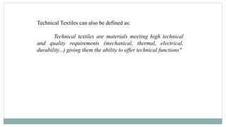 Technical Textiles can also be defined as:
Technical textiles are materials meeting high technical
and quality requirements (mechanical, thermal, electrical,
durability...) giving them the ability to offer technical functions"
 
