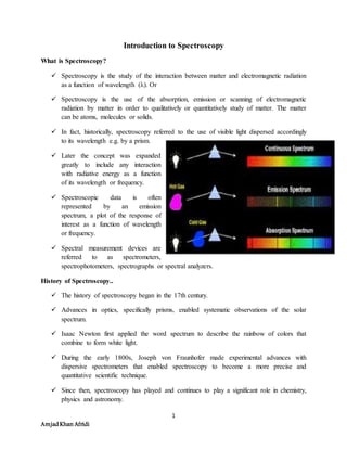 1
AmjadKhan Afridi
Introduction to Spectroscopy
What is Spectroscopy?
 Spectroscopy is the study of the interaction between matter and electromagnetic radiation
as a function of wavelength (λ). Or
 Spectroscopy is the use of the absorption, emission or scanning of electromagnetic
radiation by matter in order to qualitatively or quantitatively study of matter. The matter
can be atoms, molecules or solids.
 In fact, historically, spectroscopy referred to the use of visible light dispersed accordingly
to its wavelength e.g. by a prism.
 Later the concept was expanded
greatly to include any interaction
with radiative energy as a function
of its wavelength or frequency.
 Spectroscopic data is often
represented by an emission
spectrum, a plot of the response of
interest as a function of wavelength
or frequency.
 Spectral measurement devices are
referred to as spectrometers,
spectrophotometers, spectrographs or spectral analyzers.
History of Spectroscopy..
 The history of spectroscopy began in the 17th century.
 Advances in optics, specifically prisms, enabled systematic observations of the solar
spectrum.
 Isaac Newton first applied the word spectrum to describe the rainbow of colors that
combine to form white light.
 During the early 1800s, Joseph von Fraunhofer made experimental advances with
dispersive spectrometers that enabled spectroscopy to become a more precise and
quantitative scientific technique.
 Since then, spectroscopy has played and continues to play a significant role in chemistry,
physics and astronomy.
 