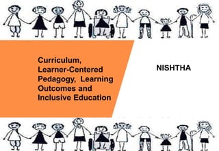 Curriculum,
Learner-Centered
Pedagogy, Learning
Outcomes and
Inclusive Education
NISHTHA
 