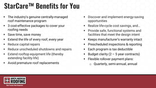  The industry’s genuine centrally-managed
roof maintenance program
 3 cost-effective packages to cover your
roofing needs
 Save time, save money
 Extend the life of every roof, every year
 Reduce capital repairs
 Reduce unscheduled shutdowns and repairs
 Extend rooftop equipment life (thereby
extending facility life)
 Avoid premature roof replacements
 Discover and implement energy-saving
opportunities
 Realize life-cycle cost savings, and…
 Provide safe, functional systems and
facilities that meet the design intent
 Keeps manufacturer’s warranty intact
 Prescheduled inspections & reporting
 Each program is tax deductible
 Budget clarity (2 – 5 year contracts)
 Flexible rollover payment plans:
o Quarterly, semi-annual, annual
 