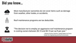 “The decision not to employ an aggressive roof maintenance program
is costing owners between $0.10 and $0.15 per sq ft per year.”
~Dennis Firman, Director, United States Air Force
Center for Engineering and the Environment
Most manufacturer warranties do not cover items such as damage
from weather, other trades, or accidents.
Roof maintenance programs are tax deductible.
 