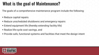 The goals of a comprehensive maintenance program include the following:
 Reduce capital repairs
 Reduce unscheduled shutdowns and emergency repairs
 Extend equipment life (thereby extending facility life)
 Realize life-cycle cost savings, and
 Provide safe, functional systems and facilities that meet the design intent
 