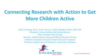 www.activehealthykids.org
Mark Tremblay, Ph.D., D.Litt. (hons), F-CSEP, FACSM, FCAHS, CSEP-CEP
President, Active Healthy Kids Global Alliance
Chair, Outdoor Play Canada
Director, Healthy Active Living and Obesity Research Group
Children’s Hospital of Eastern Ontario Research Institute
Professor, Department of Pediatrics, University of Ottawa
Connecting Research with Action to Get
More Children Active
 