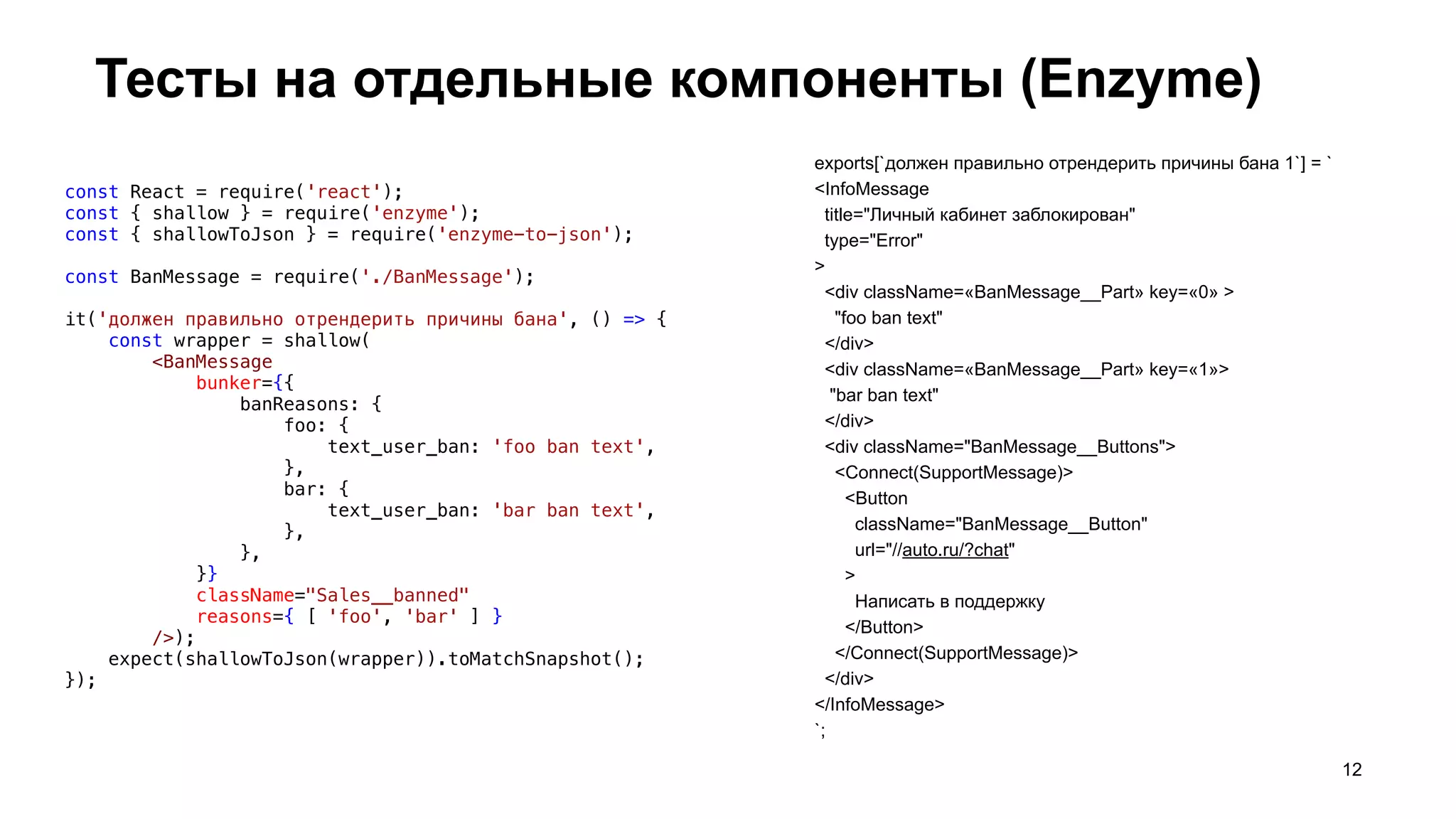 Тесты на отдельные компоненты (Enzyme)
12
const React = require('react');
const { shallow } = require('enzyme');
const { shallowToJson } = require('enzyme-to-json');
const BanMessage = require('./BanMessage');
it('должен правильно отрендерить причины бана', () => {
    const wrapper = shallow(
        <BanMessage
            bunker={{
                banReasons: {
                    foo: {
                        text_user_ban: 'foo ban text',
                    },
                    bar: {
                        text_user_ban: 'bar ban text',
                    },
                },
            }}
            className="Sales__banned"
            reasons={ [ 'foo', 'bar' ] }
        />);
    expect(shallowToJson(wrapper)).toMatchSnapshot();
});
exports[`должен правильно отрендерить причины бана 1`] = `
<InfoMessage
title="Личный кабинет заблокирован"
type="Error"
>
<div className=«BanMessage__Part» key=«0» >
"foo ban text"
</div>
<div className=«BanMessage__Part» key=«1»>
"bar ban text"
</div>
<div className="BanMessage__Buttons">
<Connect(SupportMessage)>
<Button
className="BanMessage__Button"
url="//auto.ru/?chat"
>
Написать в поддержку
</Button>
</Connect(SupportMessage)>
</div>
</InfoMessage>
`;
 