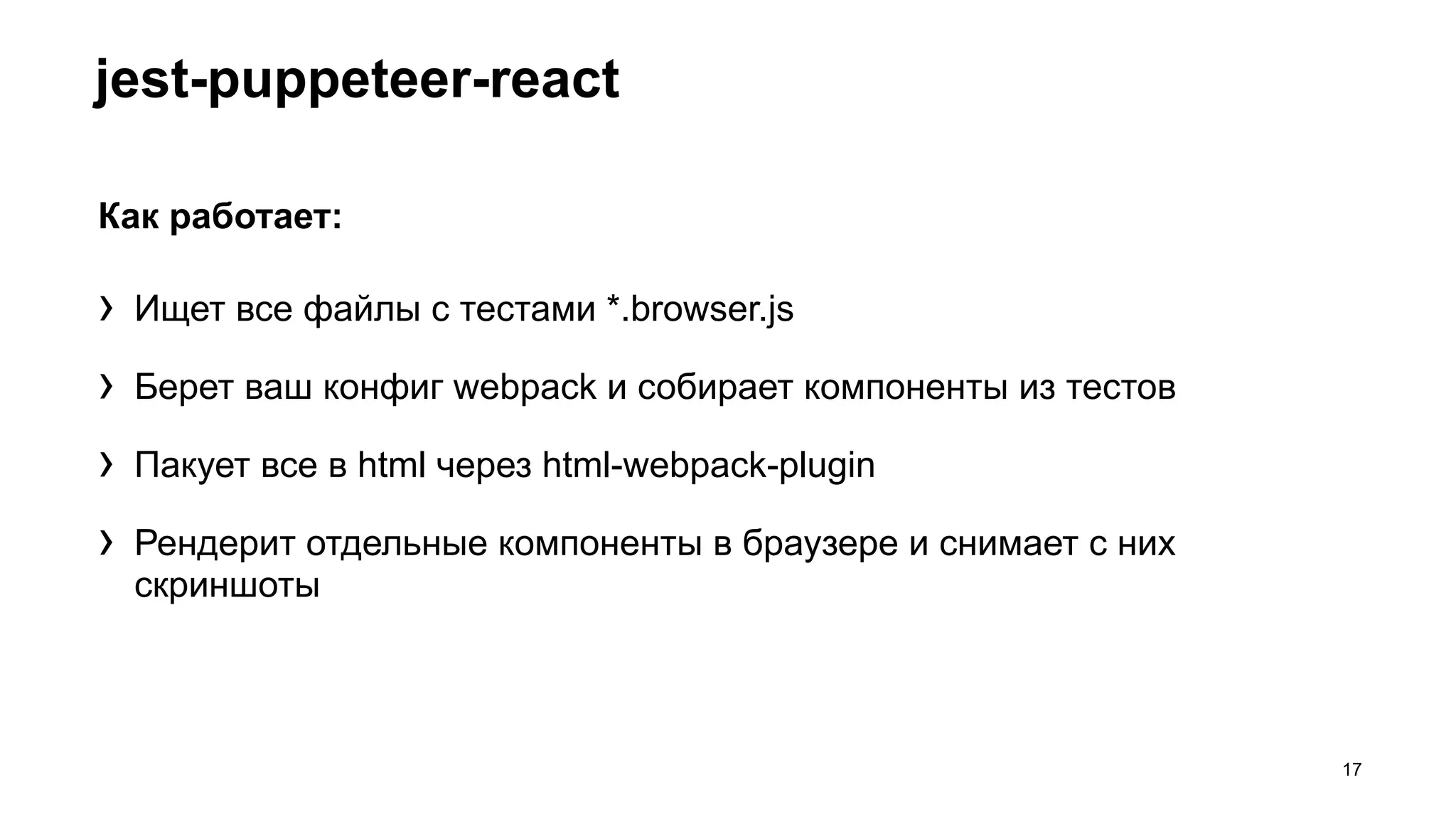 jest-puppeteer-react
17
Как работает:
› Ищет все файлы с тестами *.browser.js
› Берет ваш конфиг webpack и собирает компоненты из тестов
› Пакует все в html через html-webpack-plugin
› Рендерит отдельные компоненты в браузере и снимает с них
скриншоты
 