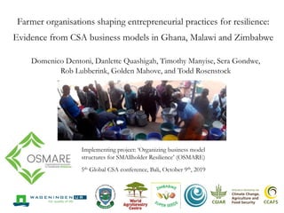 Farmer organisations shaping entrepreneurial practices for resilience:
Evidence from CSA business models in Ghana, Malawi and Zimbabwe
Domenico Dentoni, Danlette Quashigah, Timothy Manyise, Sera Gondwe,
Rob Lubberink, Golden Mahove, and Todd Rosenstock
Implementing project: ‘Organizing business model
structures for SMAllholder Resilience’ (OSMARE)
5th Global CSA conference, Bali, October 9th, 2019
Factsheet midterm findings Global Challenges Programme Call 4
Organizing business models for SMAllholder REsilience (OSMARE)
Summary
OSMARE aims to understand whether and how business models for Climate-Smart Agriculture (CSA) stimulate or stunt
smallholder resilience in East and Southern Africa. Agri-food systems in this region are undergoing rapid transformation driven
by climatic changes, urbanization and changing consumer preferences. As relatively weak actors in agri-food systems,
smallholder farmers (especially youth and women) and their farmer organizations struggle to adapt to and absorb market-,
social- and environmental shocks. While many projects focus on technology-based interventions or climate-smart farming
practices, this research focuses on how selected agri-business models allow space for resourceful and entrepreneurial
smallholder activities. This means giving smallholders space to experiment, for example in: accessing and (re)combining
resources, farming, marketing, (re)investing resources or moving to other income generating activities. It is through such
experimenting that farmers learn new skills and develop capacities to seize opportunities and to overcome challenges in rapidly
changing agri-food systems.
The OSMARE research project focuses on the organization of four existing business models in Malawi and Zimbabwe; two on
seeds and two on livestock ( i.e. dairy and goat). OSMARE examines, through participatory action research with farmers and
their business counterparts and surveys, how their business model creates a purposive space for experimentation. Space
could mean: providing access to resources, being flexible regarding rules and regulations, having a voice in decision making,
etcetera. When farmers are for example experimenting new ways of farming or marketing, they are learning how to be
resourceful and entrepreneurial by doing. This is expected to stimulate their capacity to (re)combine resources to support their
livelihoods and enhance their resilience.
Complementarily, the OSMARE project undertakes capacity-building and co-creation activities involving systems-thinking,
rapid prototyping and entrepreneurship workshops with smallholders and their business partners. These activities support
 