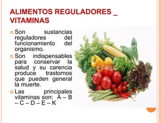 ALIMENTOS REGULADORES _
VITAMINAS
 Son sustancias
reguladores del
funcionamiento del
organismo.
 Son indispensables
para conservar la
salud y su carencia
produce trastornos
que pueden general
la muerte.
 Las principales
vitaminas son: A – B
– C – D – E – K
 