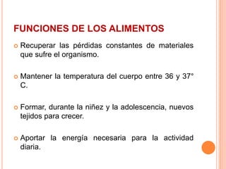FUNCIONES DE LOS ALIMENTOS
 Recuperar las pérdidas constantes de materiales
que sufre el organismo.
 Mantener la temperatura del cuerpo entre 36 y 37°
C.
 Formar, durante la niñez y la adolescencia, nuevos
tejidos para crecer.
 Aportar la energía necesaria para la actividad
diaria.
 