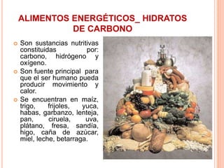 ALIMENTOS ENERGÉTICOS_ HIDRATOS
DE CARBONO
 Son sustancias nutritivas
constituidas por:
carbono, hidrógeno y
oxígeno.
 Son fuente principal para
que el ser humano pueda
producir movimiento y
calor.
 Se encuentran en maíz,
trigo, frijoles, yuca,
habas, garbanzo, lenteja,
pan, ciruela, uva,
plátano, fresa, sandía,
higo, caña de azúcar,
miel, leche, betarraga.
 
