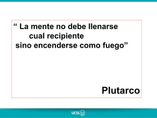 “ La mente no debe llenarse
cual recipiente
sino encenderse como fuego”
Plutarco
 