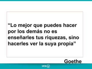“Lo mejor que puedes hacer
por los demás no es
enseñarles tus riquezas, sino
hacerles ver la suya propia”
Goethe
 