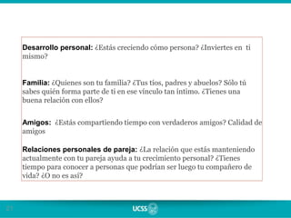 21
Desarrollo personal: ¿Estás creciendo cómo persona? ¿Inviertes en ti
mismo?
Familia: ¿Quienes son tu familia? ¿Tus tíos, padres y abuelos? Sólo tú
sabes quién forma parte de ti en ese vínculo tan íntimo. ¿Tienes una
buena relación con ellos?
Amigos: ¿Estás compartiendo tiempo con verdaderos amigos? Calidad de
amigos
Relaciones personales de pareja: ¿La relación que estás manteniendo
actualmente con tu pareja ayuda a tu crecimiento personal? ¿Tienes
tiempo para conocer a personas que podrían ser luego tu compañero de
vida? ¿O no es así?
 