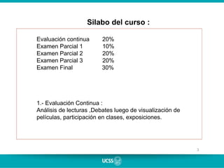3
Silabo del curso :
Evaluación continua 20%
Examen Parcial 1 10%
Examen Parcial 2 20%
Examen Parcial 3 20%
Examen Final 30%
1.- Evaluación Continua :
Análisis de lecturas ,Debates luego de visualización de
películas, participación en clases, exposiciones.
 