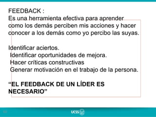 60
FEEDBACK :
Es una herramienta efectiva para aprender
como los demás perciben mis acciones y hacer
conocer a los demás como yo percibo las suyas.
Identificar aciertos.
Identificar oportunidades de mejora.
Hacer críticas constructivas
Generar motivación en el trabajo de la persona.
“EL FEEDBACK DE UN LÍDER ES
NECESARIO”
 