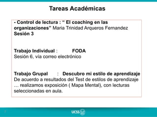7
Tareas Académicas
- Control de lectura : “ El coaching en las
organizaciones” Maria Trinidad Arqueros Fernandez
Sesión 3
Trabajo Individual : FODA
Sesión 6, vía correo electrónico
Trabajo Grupal : Descubro mi estilo de aprendizaje
De acuerdo a resultados del Test de estilos de aprendizaje
… realizamos exposición ( Mapa Mental), con lecturas
seleccionadas en aula.
 