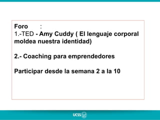 Foro :
1.-TED - Amy Cuddy ( El lenguaje corporal
moldea nuestra identidad)
2.- Coaching para emprendedores
Participar desde la semana 2 a la 10
 