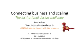 Connecting business and scaling
The institutional design challenge
Sietze Vellema
Wageningen University & Research
DRAGON make big changes with little resources
CSA 2019, Side event, Bali, October 10
GCP4 NWO CCAFS
i-LED (inclusive Low Emission Dairy development in East Africa)
 
