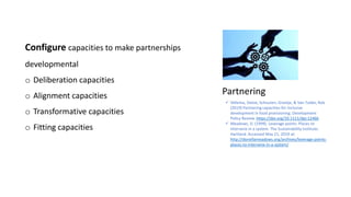 Partnering
Configure capacities to make partnerships
developmental
o Deliberation capacities
o Alignment capacities
o Transformative capacities
o Fitting capacities
 Vellema, Sietze, Schouten, Greetje, & Van Tulder, Rob
(2019) Partnering capacities for inclusive
development in food provisioning. Development
Policy Review. https://doi.org/10.1111/dpr.12466
 Meadows, D. (1999). Leverage points: Places to
intervene in a system. The Sustainability Institute:
Hartland. Accessed May 21, 2019 at:
http://donellameadows.org/archives/leverage-points-
places-to-intervene-in-a-system/
 